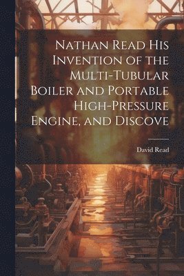 bokomslag Nathan Read his Invention of the Multi-tubular Boiler and Portable High-pressure Engine, and Discove