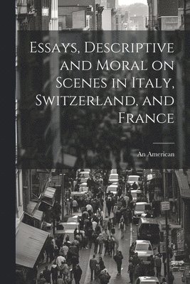 Essays, Descriptive and Moral on Scenes in Italy, Switzerland, and France 1