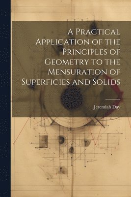 A Practical Application of the Principles of Geometry to the Mensuration of Superficies and Solids 1