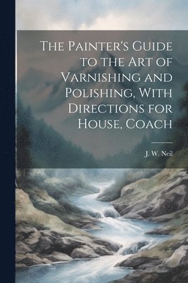 Painter's Guide to the Art of Varnishing and Polishing, With Directions for House, Coach