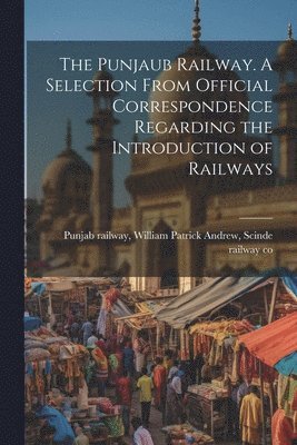 The Punjaub Railway. A Selection From Official Correspondence Regarding the Introduction of Railways 1