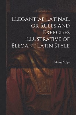 Elegantiae Latinae, or Rules and Exercises Illustrative of Elegant Latin Style 1