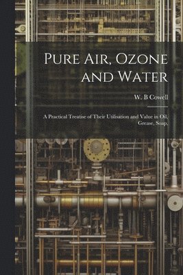 bokomslag Pure air, Ozone and Water; a Practical Treatise of Their Utilisation and Value in oil, Grease, Soap,
