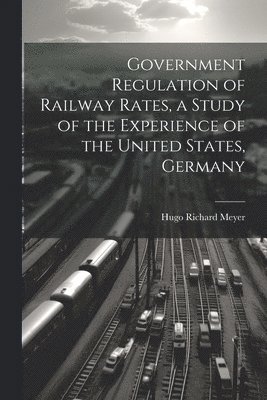 bokomslag Government Regulation of Railway Rates, a Study of the Experience of the United States, Germany