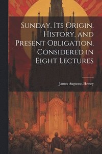bokomslag Sunday. Its Origin, History, and Present Obligation, Considered in Eight Lectures