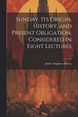 Sunday. Its Origin, History, and Present Obligation, Considered in Eight Lectures