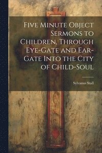 bokomslag Five Minute Object Sermons to Children, Through Eye-gate and Ear-gate Into the City of Child-soul