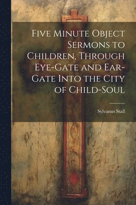 Five Minute Object Sermons to Children, Through Eye-gate and Ear-gate Into the City of Child-soul 1