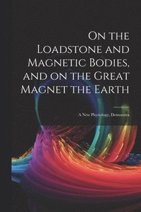 bokomslag On the Loadstone and Magnetic Bodies, and on the Great Magnet the Earth; a new Physiology, Demonstra
