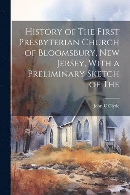 History of The First Presbyterian Church of Bloomsbury, New Jersey, With a Preliminary Sketch of The 1