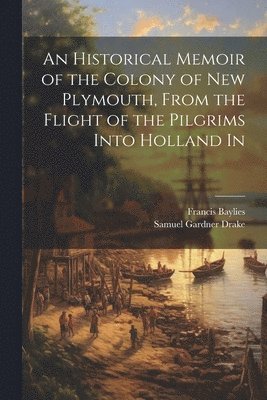 Samuel Gardner Drake, Francis Baylies - Historical Memoir of the Colony of New Plymouth, From the Flight of the Pilgrims Into Holland In, Häftad