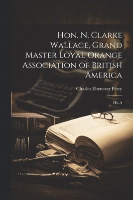 Hon. N. Clarke Wallace, Grand Master Loyal Orange Association of British America [microform] 1