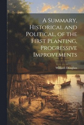 Summary, Historical and Political, of the First Planting, Progressive Improvements