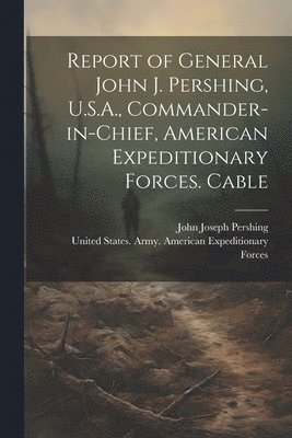 bokomslag Report of General John J. Pershing, U.S.A., Commander-in-Chief, American Expeditionary Forces. Cable