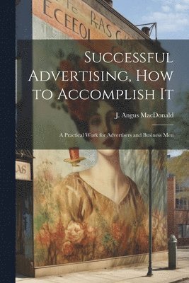 bokomslag Successful Advertising, How to Accomplish it; A Practical Work for Advertisers and Business Men