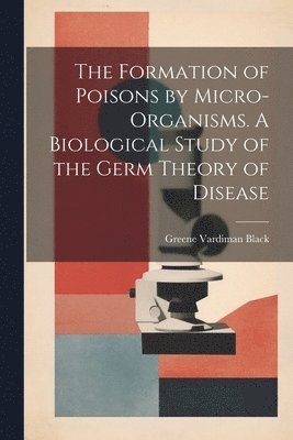 bokomslag The Formation of Poisons by Micro-Organisms. A Biological Study of the Germ Theory of Disease