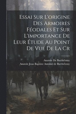 Essai sur L'origine des Armoires Fodales et sur L'importance de Leur tude au Point de vue de la Cr 1