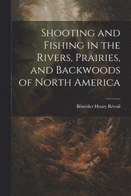 Shooting and Fishing in the Rivers, Prairies, and Backwoods of North America 1