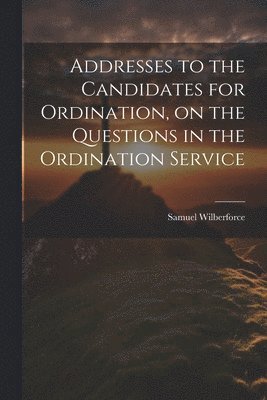 Addresses to the Candidates for Ordination, on the Questions in the Ordination Service