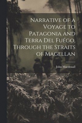 Narrative of a Voyage to Patagonia and Terra Del Fuégo, Through the Straits of Magellan