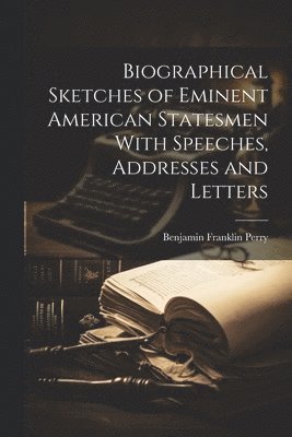 Biographical Sketches of Eminent American Statesmen With Speeches, Addresses and Letters 1