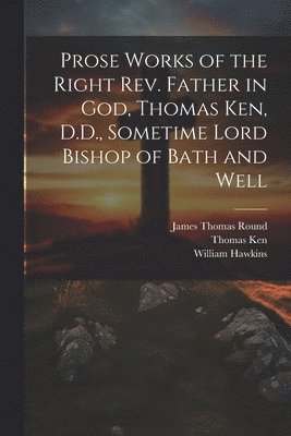 Prose Works of the Right Rev. Father in God, Thomas Ken, D.D., Sometime Lord Bishop of Bath and Well
