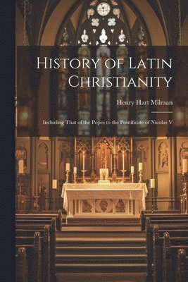 History of Latin Christianity; Including That of the Popes to the Pontificate of Nicolas V 1