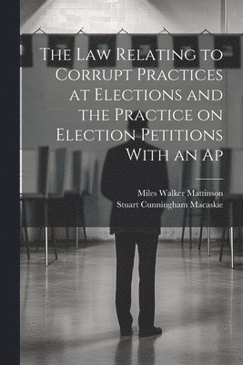 Stuart Cunningham Macaskie, Miles Walker Mattinson - law Relating to Corrupt Practices at Elections and the Practice on Election Petitions With an Ap, Häftad