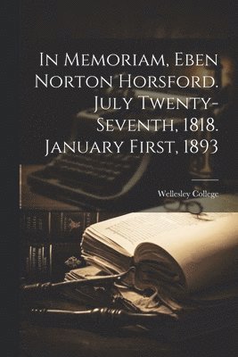In Memoriam, Eben Norton Horsford. July Twenty-Seventh, 1818. January First, 1893 1