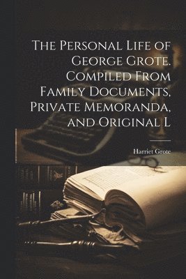The Personal Life of George Grote. Compiled From Family Documents, Private Memoranda, and Original L 1