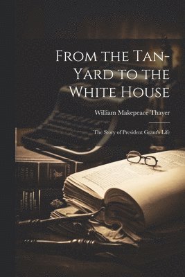 William Makepeace Thayer - From the Tan-yard to the White House, Häftad