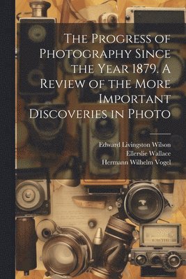 The Progress of Photography Since the Year 1879. A Review of the More Important Discoveries in Photo 1