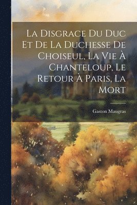 disgrace du duc et de la duchesse de Choiseul, la vie à Chanteloup, le retour à Paris, la mort