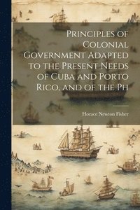 bokomslag Principles of Colonial Government Adapted to the Present Needs of Cuba and Porto Rico, and of the Ph