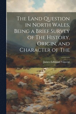 Land Question in North Wales, Being a Brief Survey of The History, Origin, and Character of The