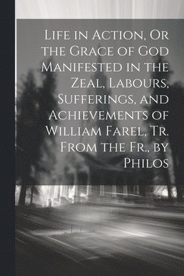 Life in Action, Or the Grace of God Manifested in the Zeal, Labours, Sufferings, and Achievements of William Farel, Tr. From the Fr., by Philos 1