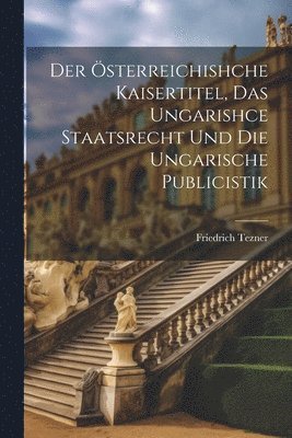 Der sterreichishche Kaisertitel, Das Ungarishce Staatsrecht Und Die Ungarische Publicistik 1