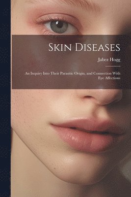 Skin Diseases; An Inquiry Into Their Parasitic Origin, and Connection With Eye Affections 1