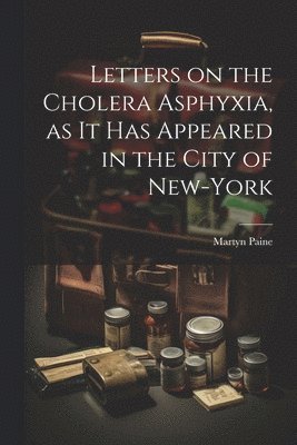 Letters on the Cholera Asphyxia, as it Has Appeared in the City of New-York