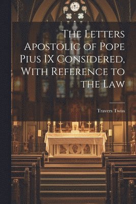 The Letters Apostolic of Pope Pius IX Considered, With Reference to the Law 1