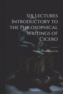 Six Lectures Introductory to the Philosophical Writings of Cicero 1