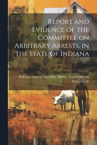 bokomslag Report and Evidence of the Committee on Arbitrary Arrests, in the State of Indiana