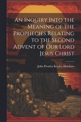 An Inquiry Into the Meaning of the Prophecies Relating to the Second Advent of Our Lord Jesus Christ 1