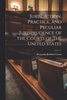 Jurisdiction, Practice, and Peculiar Jurisprudence of the Courts of the United States