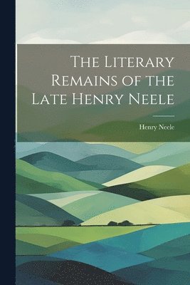 The Literary Remains of the Late Henry Neele 1