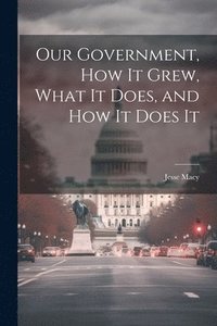 bokomslag Our Government, How It Grew, What It Does, and How It Does It