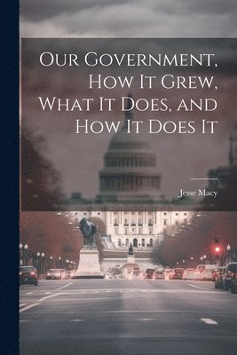 bokomslag Our Government, How It Grew, What It Does, and How It Does It