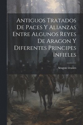 Antiguos Tratados de Paces y Alianzas Entre Algunos Reyes de Aragon y Diferentes Principes Infieles 1