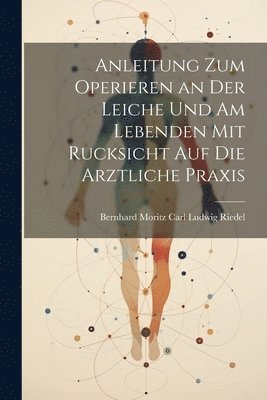 Anleitung zum Operieren an der Leiche und am Lebenden mit Rucksicht auf die Arztliche Praxis 1