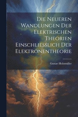 Die Neueren Wandlungen der Elektrischen Theorien Einschliesslich der Elektronentheorie 1